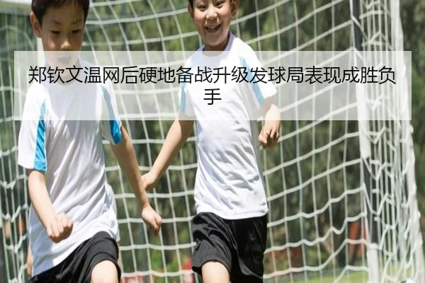 郑钦文温网后硬地备战升级发球局表现成胜负手